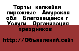 Торты, капкейки, пирожные - Амурская обл., Благовещенск г. Услуги » Организация праздников   